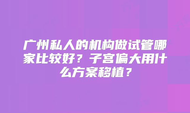 广州私人的机构做试管哪家比较好？子宫偏大用什么方案移植？