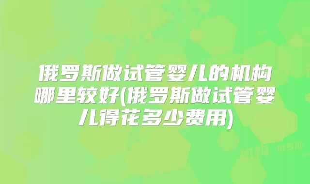 俄罗斯做试管婴儿的机构哪里较好(俄罗斯做试管婴儿得花多少费用)
