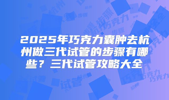 2025年巧克力囊肿去杭州做三代试管的步骤有哪些?三代试管攻略大全