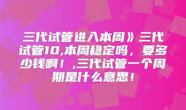 三代试管进入本周》三代试管10,本周稳定吗,要多少钱啊!,三代试管一个周期是什么意思!