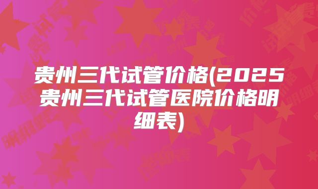 贵州三代试管价格(2025贵州三代试管医院价格明细表)
