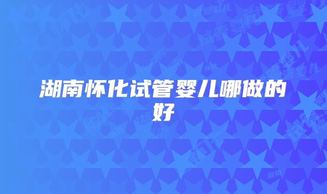 湖南怀化试管婴儿哪做的好