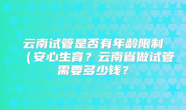 云南试管是否有年龄限制(安心生育?云南省做试管需要多少钱?