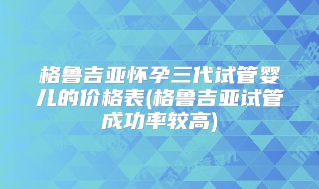格鲁吉亚怀孕三代试管婴儿的价格表(格鲁吉亚试管成功率较高)