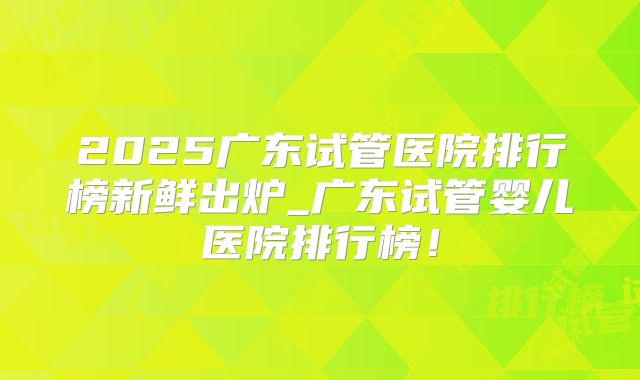 2025广东试管医院排行榜新鲜出炉_广东试管婴儿医院排行榜!