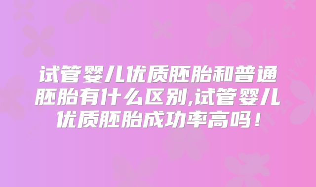 试管婴儿优质胚胎和普通胚胎有什么区别,试管婴儿优质胚胎成功率高吗！