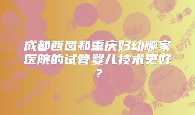 成都西囡和重庆妇幼哪家医院的试管婴儿技术更好?