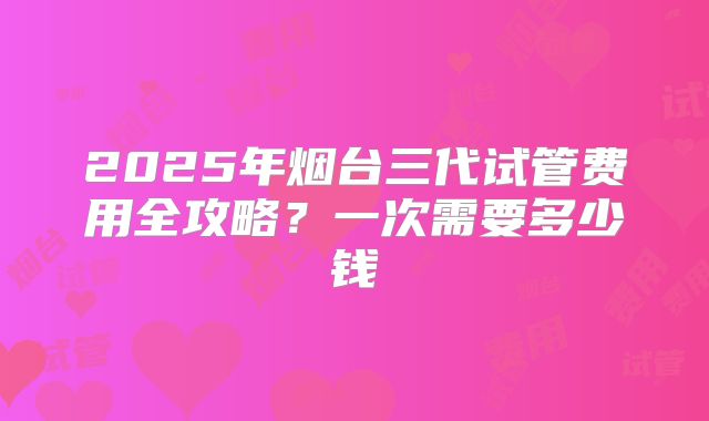 2025年烟台三代试管费用全攻略？一次需要多少钱