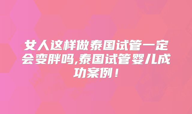 女人这样做泰国试管一定会变胖吗,泰国试管婴儿成功案例！