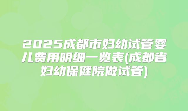 2025成都市妇幼试管婴儿费用明细一览表(成都省妇幼保健院做试管)