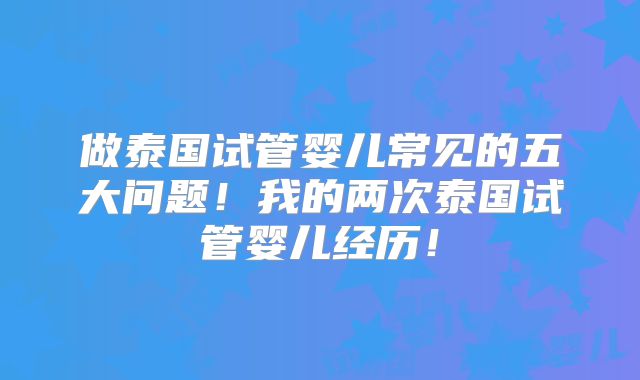 做泰国试管婴儿常见的五大问题！我的两次泰国试管婴儿经历！