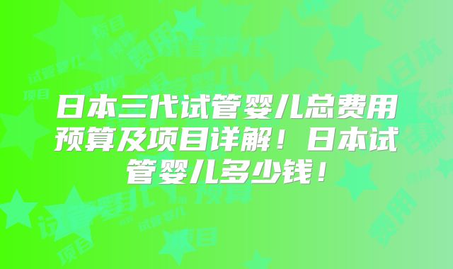 日本三代试管婴儿总费用预算及项目详解!日本试管婴儿多少钱!