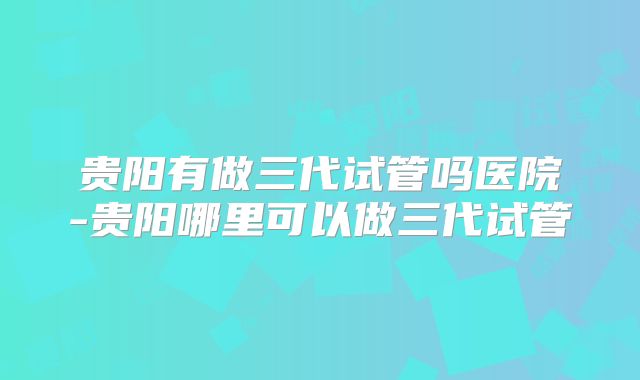 贵阳有做三代试管吗医院-贵阳哪里可以做三代试管