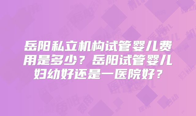 岳阳私立机构试管婴儿费用是多少？岳阳试管婴儿妇幼好还是一医院好？