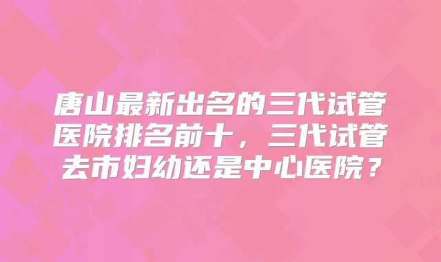 唐山最新出名的三代试管医院排名前十，三代试管去市妇幼还是中心医院？