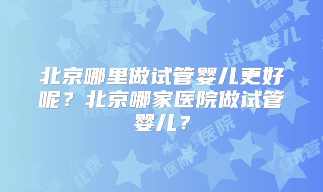 北京哪里做试管婴儿更好呢?北京哪家医院做试管婴儿?