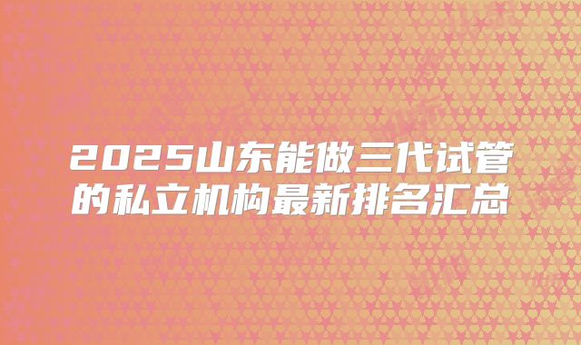 2025山东能做三代试管的私立机构最新排名汇总