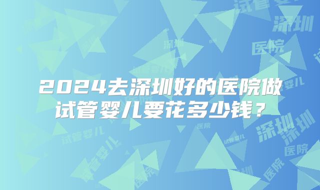 2024去深圳好的医院做试管婴儿要花多少钱？
