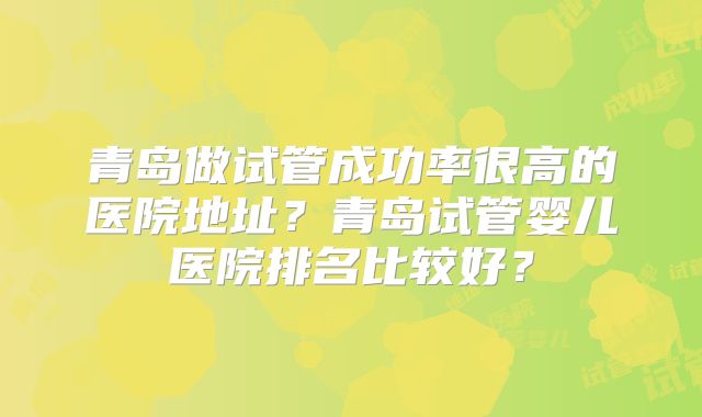 青岛做试管成功率很高的医院地址?青岛试管婴儿医院排名比较好?