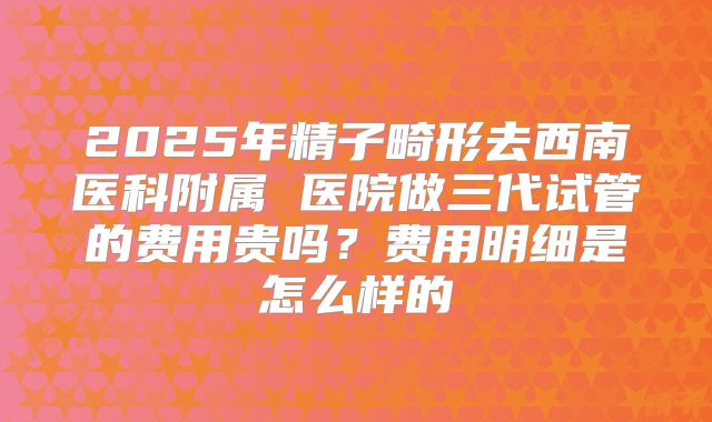 2025年精子畸形去西南医科附属 医院做三代试管的费用贵吗?费用明细是怎么样的