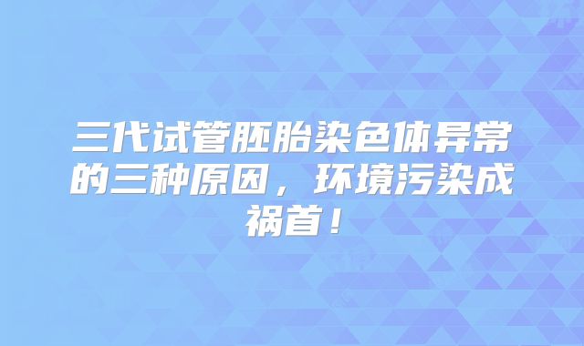 三代试管胚胎染色体异常的三种原因，环境污染成祸首！