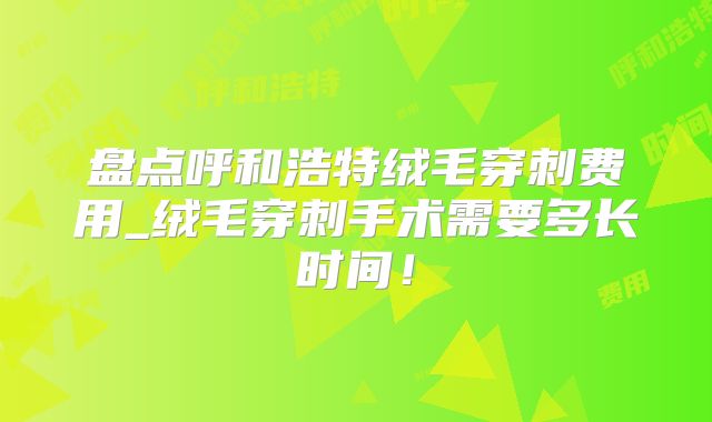 盘点呼和浩特绒毛穿刺费用_绒毛穿刺手术需要多长时间！