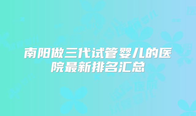 南阳做三代试管婴儿的医院最新排名汇总