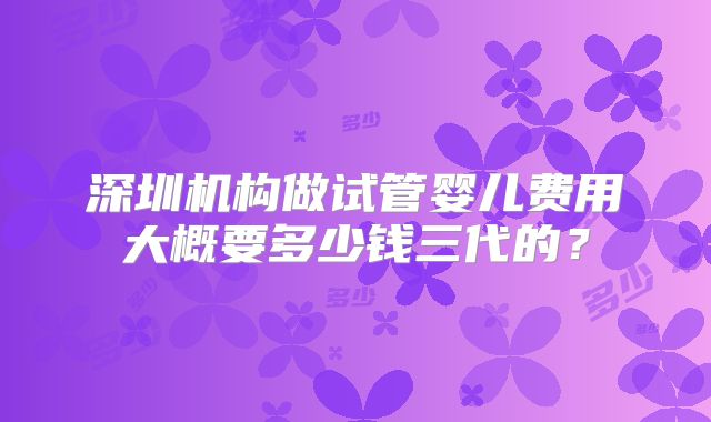 深圳机构做试管婴儿费用大概要多少钱三代的?
