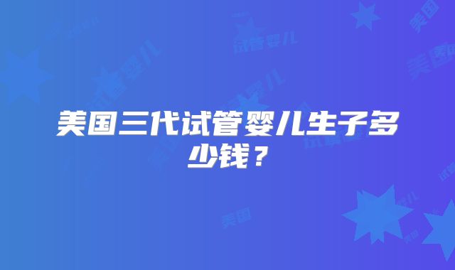 美国三代试管婴儿生子多少钱?
