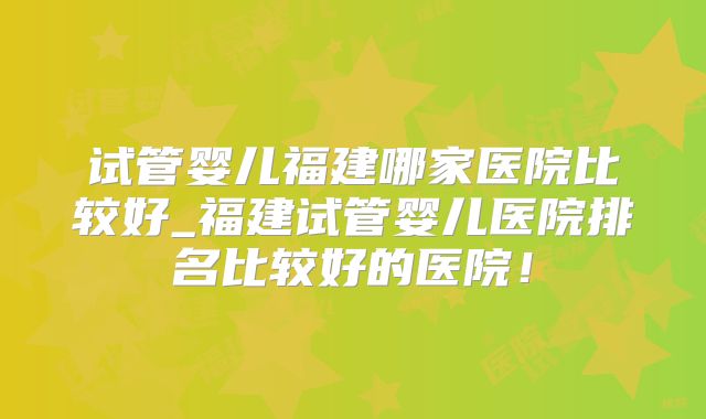 试管婴儿福建哪家医院比较好_福建试管婴儿医院排名比较好的医院！