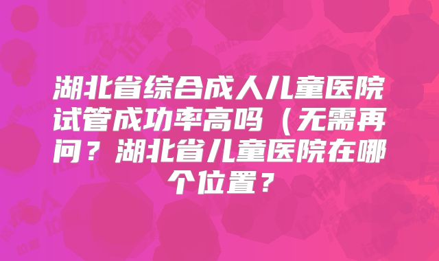 湖北省综合成人儿童医院试管成功率高吗（无需再问？湖北省儿童医院在哪个位置？