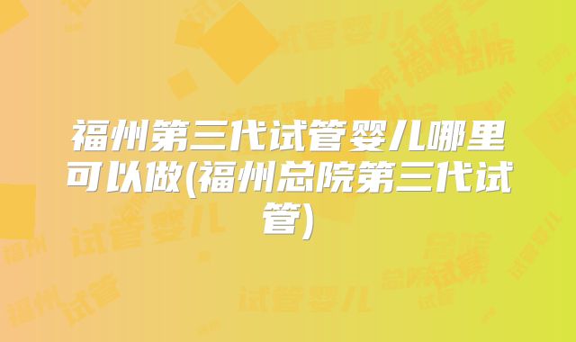 福州第三代试管婴儿哪里可以做(福州总院第三代试管)
