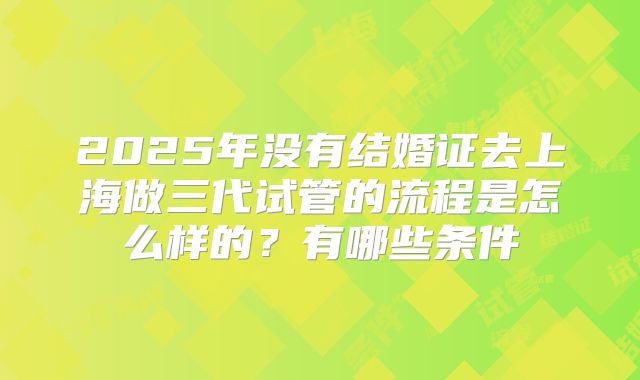 2025年没有结婚证去上海做三代试管的流程是怎么样的?有哪些条件