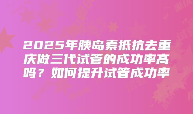 2025年胰岛素抵抗去重庆做三代试管的成功率高吗？如何提升试管成功率