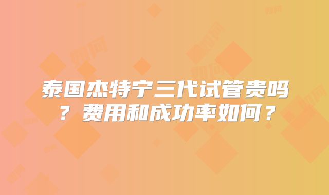 泰国杰特宁三代试管贵吗？费用和成功率如何？