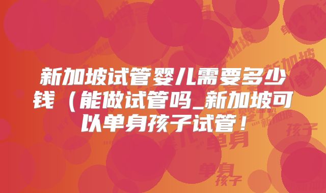 新加坡试管婴儿需要多少钱(能做试管吗_新加坡可以单身孩子试管!