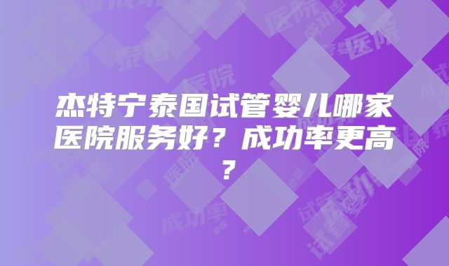 杰特宁泰国试管婴儿哪家医院服务好？成功率更高？