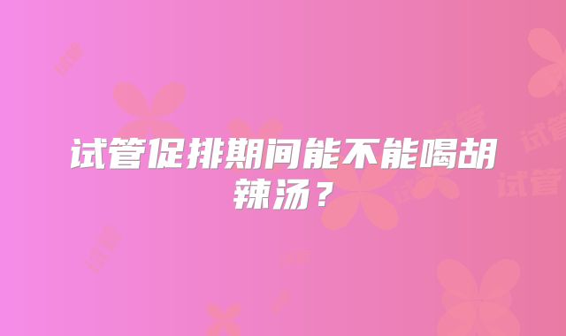 试管促排期间能不能喝胡辣汤?