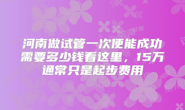 河南做试管一次便能成功需要多少钱看这里,15万通常只是起步费用