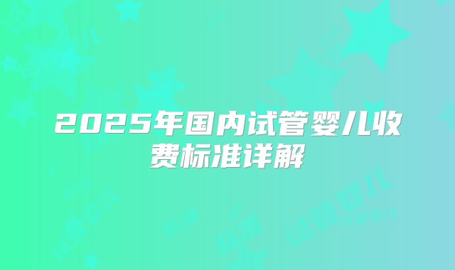 2025年国内试管婴儿收费标准详解