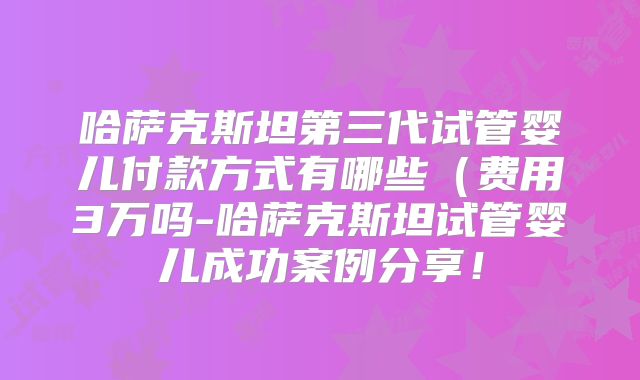 哈萨克斯坦第三代试管婴儿付款方式有哪些(费用3万吗-哈萨克斯坦试管婴儿成功案例分享!