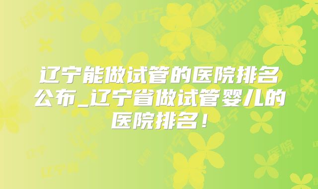 辽宁能做试管的医院排名公布_辽宁省做试管婴儿的医院排名！