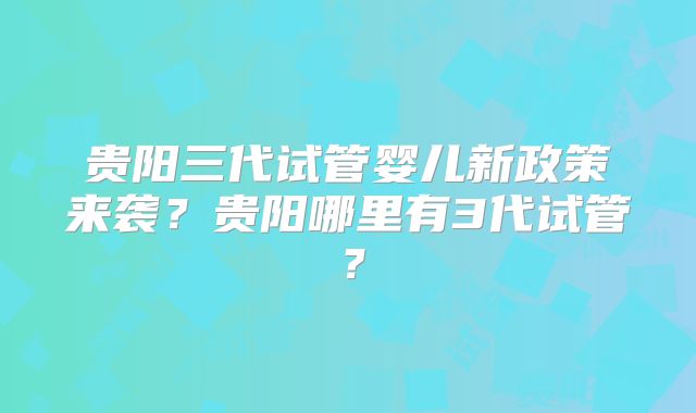 贵阳三代试管婴儿新政策来袭?贵阳哪里有3代试管?