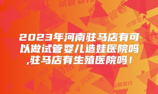 2023年河南驻马店有可以做试管婴儿造娃医院吗,驻马店有生殖医院吗！