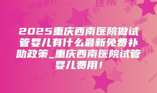 2025重庆西南医院做试管婴儿有什么最新免费补助政策_重庆西南医院试管婴儿费用！