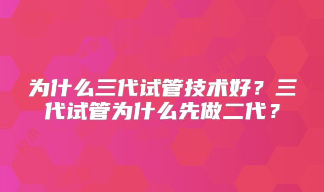 为什么三代试管技术好?三代试管为什么先做二代?