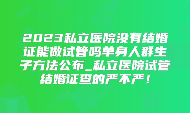 2023私立医院没有结婚证能做试管吗单身人群生子方法公布_私立医院试管结婚证查的严不严！