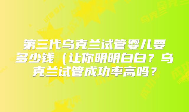 第三代乌克兰试管婴儿要多少钱（让你明明白白？乌克兰试管成功率高吗？