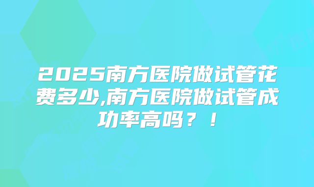 2025南方医院做试管花费多少,南方医院做试管成功率高吗？！