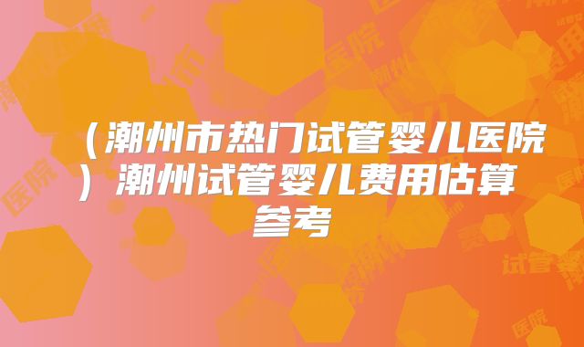 （潮州市热门试管婴儿医院）潮州试管婴儿费用估算参考